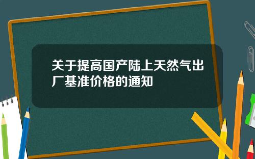 关于提高国产陆上天然气出厂基准价格的通知