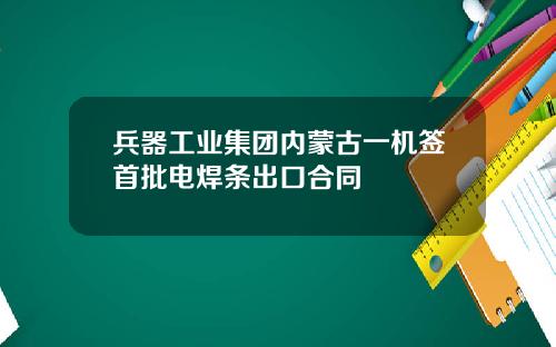 兵器工业集团内蒙古一机签首批电焊条出口合同