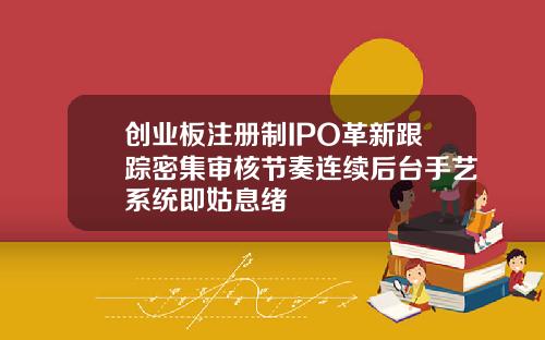 创业板注册制IPO革新跟踪密集审核节奏连续后台手艺系统即姑息绪