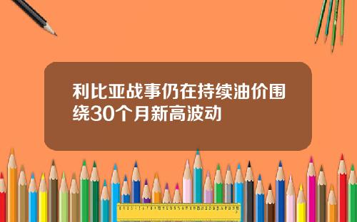 利比亚战事仍在持续油价围绕30个月新高波动