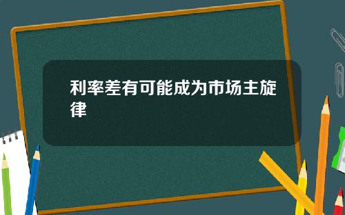 利率差有可能成为市场主旋律