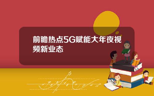 前瞻热点5G赋能大年夜视频新业态