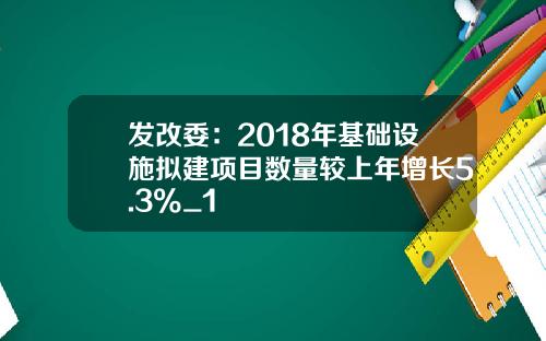 发改委：2018年基础设施拟建项目数量较上年增长5.3%_1