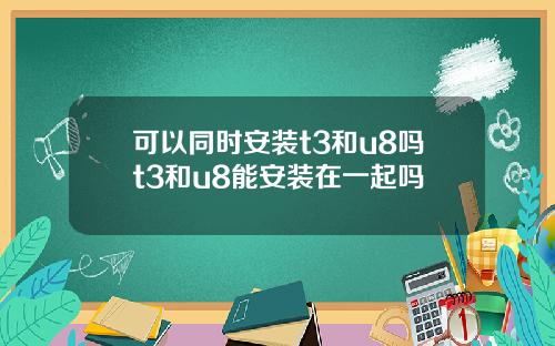 可以同时安装t3和u8吗t3和u8能安装在一起吗