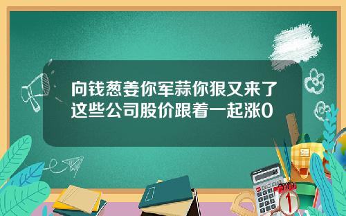 向钱葱姜你军蒜你狠又来了这些公司股价跟着一起涨0