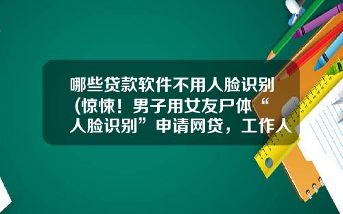 哪些贷款软件不用人脸识别 (惊悚！男子用女友尸体“人脸识别”申请网贷，工作人员在后台一看…)_1