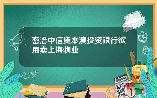 密洽中信资本澳投资银行欲甩卖上海物业