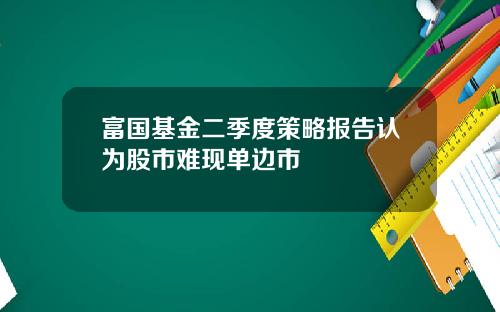 富国基金二季度策略报告认为股市难现单边市