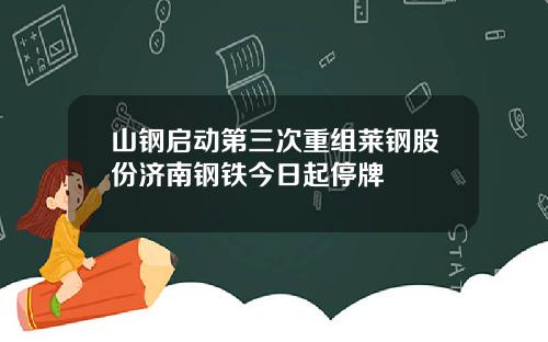 山钢启动第三次重组莱钢股份济南钢铁今日起停牌