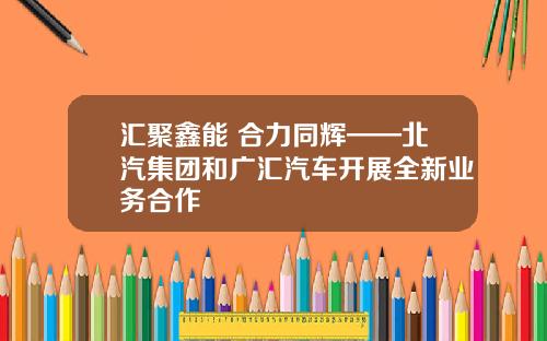 汇聚鑫能 合力同辉——北汽集团和广汇汽车开展全新业务合作