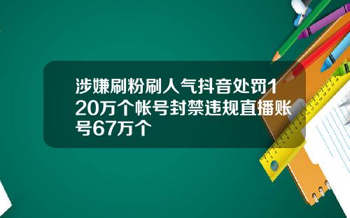 涉嫌刷粉刷人气抖音处罚120万个帐号封禁违规直播账号67万个