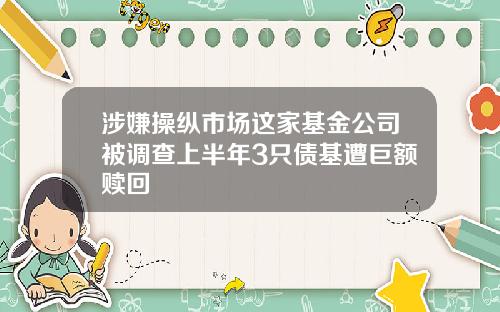 涉嫌操纵市场这家基金公司被调查上半年3只债基遭巨额赎回