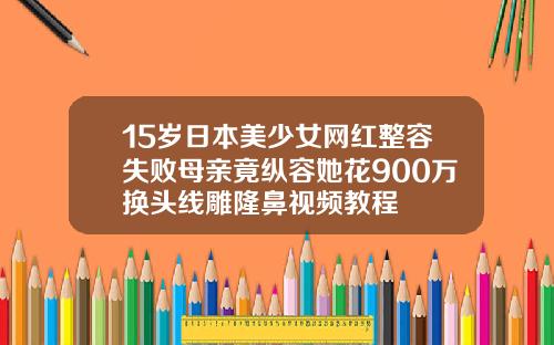 15岁日本美少女网红整容失败母亲竟纵容她花900万换头线雕隆鼻视频教程