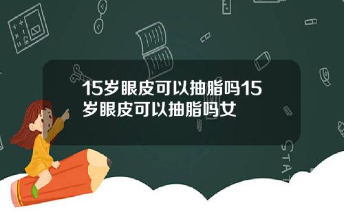 15岁眼皮可以抽脂吗15岁眼皮可以抽脂吗女