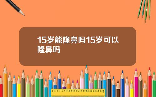 15岁能隆鼻吗15岁可以隆鼻吗