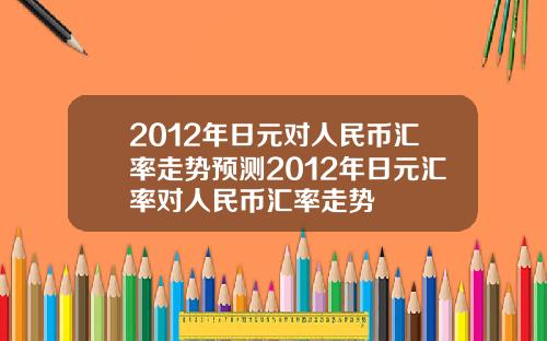 2012年日元对人民币汇率走势预测2012年日元汇率对人民币汇率走势