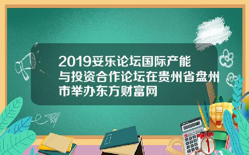 2019妥乐论坛国际产能与投资合作论坛在贵州省盘州市举办东方财富网