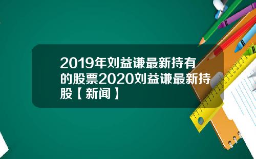 2019年刘益谦最新持有的股票2020刘益谦最新持股【新闻】