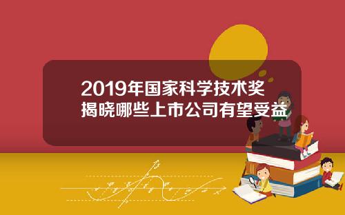 2019年国家科学技术奖揭晓哪些上市公司有望受益