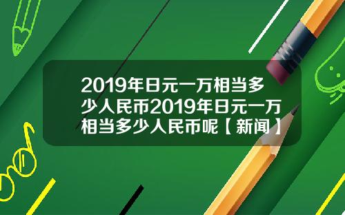 2019年日元一万相当多少人民币2019年日元一万相当多少人民币呢【新闻】