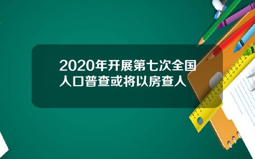 2020年开展第七次全国人口普查或将以房查人