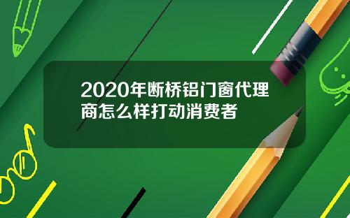 2020年断桥铝门窗代理商怎么样打动消费者