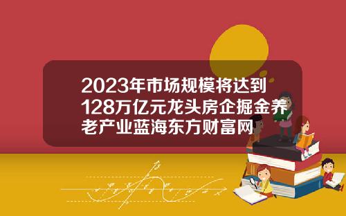 2023年市场规模将达到128万亿元龙头房企掘金养老产业蓝海东方财富网