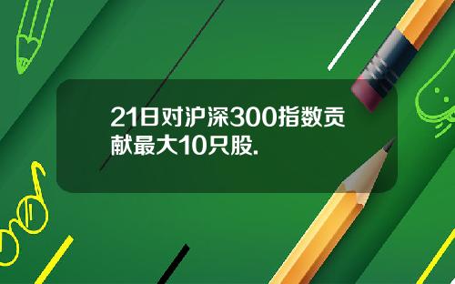 21日对沪深300指数贡献最大10只股.