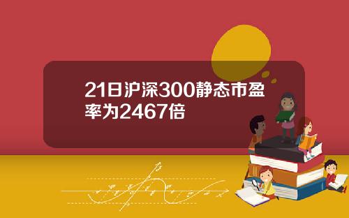 21日沪深300静态市盈率为2467倍