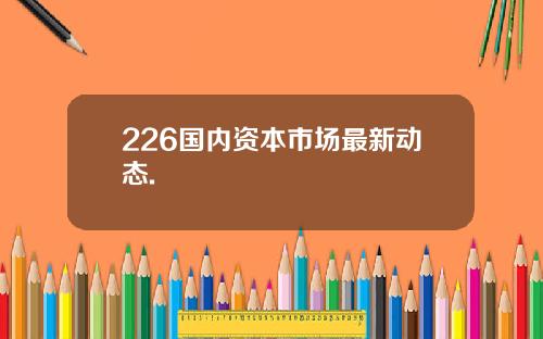 226国内资本市场最新动态.