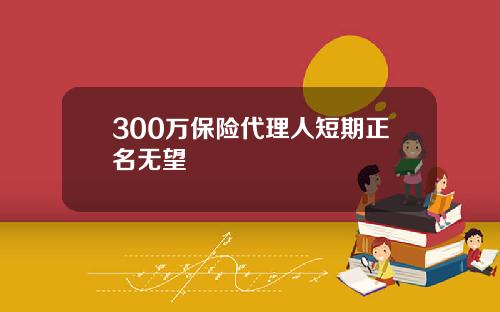 300万保险代理人短期正名无望