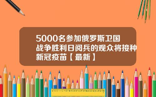 5000名参加俄罗斯卫国战争胜利日阅兵的观众将接种新冠疫苗【最新】