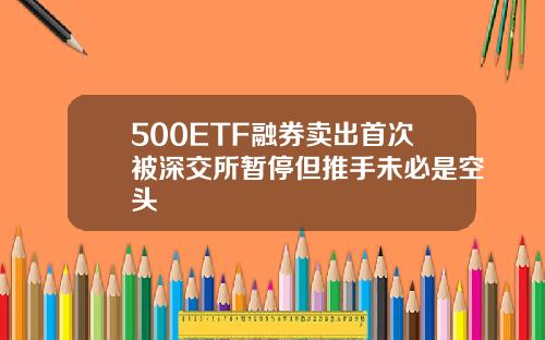 500ETF融券卖出首次被深交所暂停但推手未必是空头