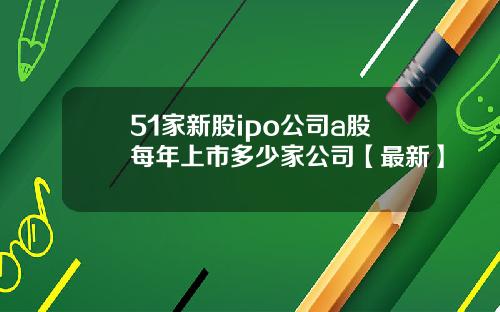 51家新股ipo公司a股每年上市多少家公司【最新】