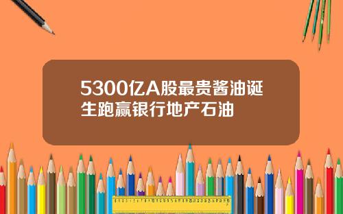 5300亿A股最贵酱油诞生跑赢银行地产石油