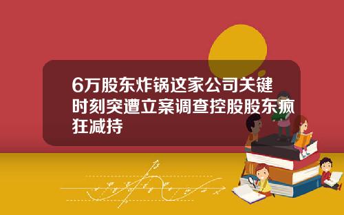 6万股东炸锅这家公司关键时刻突遭立案调查控股股东疯狂减持