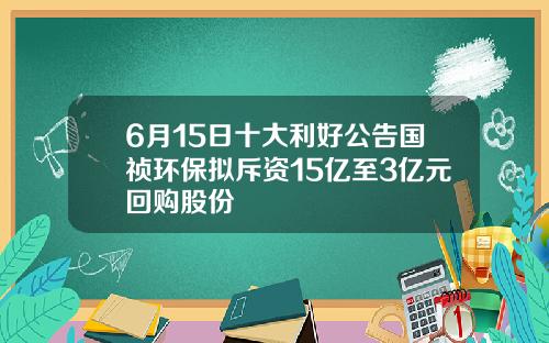 6月15日十大利好公告国祯环保拟斥资15亿至3亿元回购股份