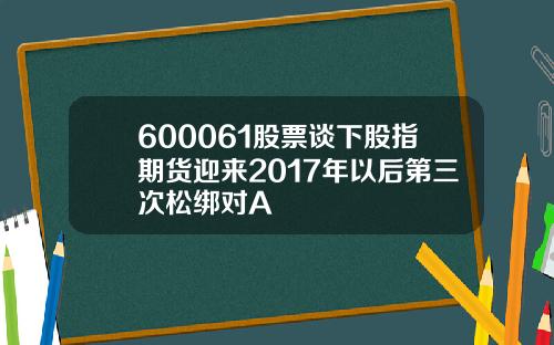 600061股票谈下股指期货迎来2017年以后第三次松绑对A