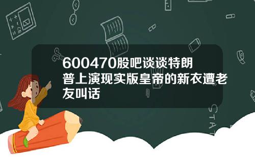 600470股吧谈谈特朗普上演现实版皇帝的新衣遭老友叫话