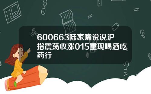 600663陆家嘴说说沪指震荡收涨015重现喝酒吃药行