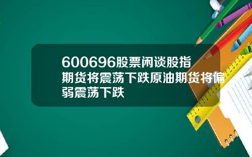 600696股票闲谈股指期货将震荡下跌原油期货将偏弱震荡下跌