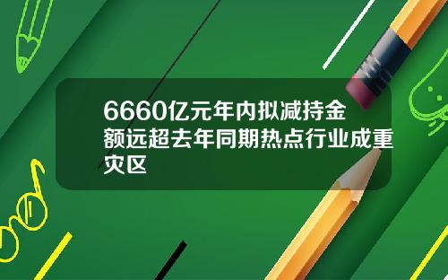 6660亿元年内拟减持金额远超去年同期热点行业成重灾区