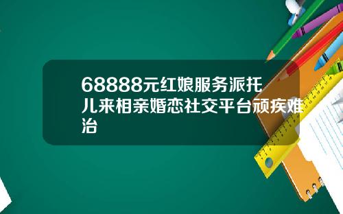 68888元红娘服务派托儿来相亲婚恋社交平台顽疾难治