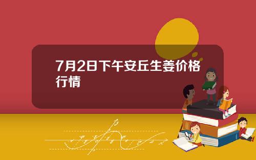 7月2日下午安丘生姜价格行情