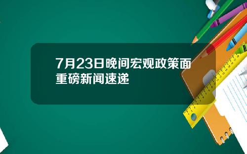 7月23日晚间宏观政策面重磅新闻速递