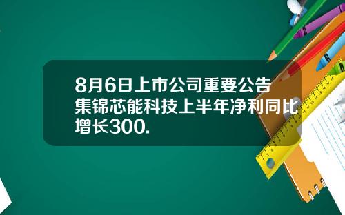 8月6日上市公司重要公告集锦芯能科技上半年净利同比增长300.