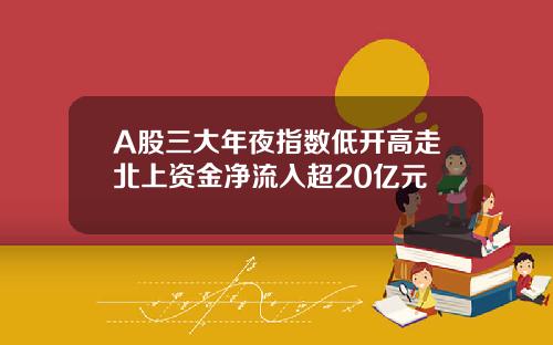 A股三大年夜指数低开高走北上资金净流入超20亿元