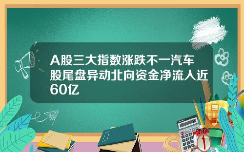 A股三大指数涨跌不一汽车股尾盘异动北向资金净流入近60亿