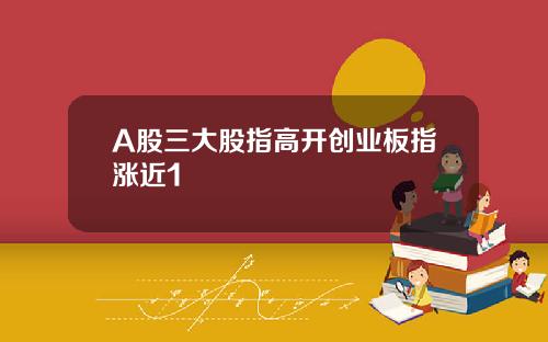 A股三大股指高开创业板指涨近1