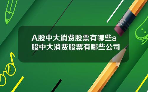 A股中大消费股票有哪些a股中大消费股票有哪些公司